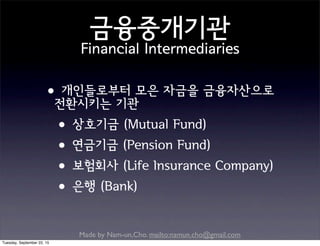 Made by Nam-un,Cho. mailto:namun.cho@gmail.com
금융중개기관
Financial Intermediaries
•개인들로부터 모은 자금을 금융자산으로
전환시키는 기관
•상호기금 (Mutual Fund)
•연금기금 (Pension Fund)
•보험회사 (Life Insurance Company)
•은행 (Bank)
Tuesday, September 22, 15
 