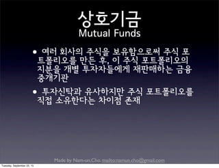 Made by Nam-un,Cho. mailto:namun.cho@gmail.com
상호기금
Mutual Funds
•여러 회사의 주식을 보유함으로써 주식 포
트폴리오를 만든 후, 이 주식 포트폴리오의
지분을 개별 투자자들에게 재판매하는 금융
중개기관
•투자신탁과 유사하지만 주식 포트폴리오를
직접 소유한다는 차이점 존재
Tuesday, September 22, 15
 