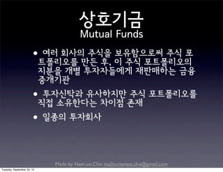 Made by Nam-un,Cho. mailto:namun.cho@gmail.com
상호기금
Mutual Funds
•여러 회사의 주식을 보유함으로써 주식 포
트폴리오를 만든 후, 이 주식 포트폴리오의
지분을 개별 투자자들에게 재판매하는 금융
중개기관
•투자신탁과 유사하지만 주식 포트폴리오를
직접 소유한다는 차이점 존재
•일종의 투자회사
Tuesday, September 22, 15
 