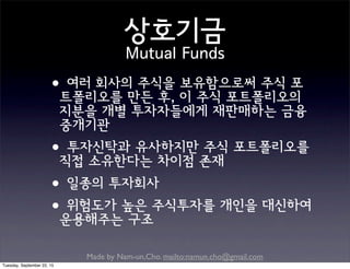 Made by Nam-un,Cho. mailto:namun.cho@gmail.com
상호기금
Mutual Funds
•여러 회사의 주식을 보유함으로써 주식 포
트폴리오를 만든 후, 이 주식 포트폴리오의
지분을 개별 투자자들에게 재판매하는 금융
중개기관
•투자신탁과 유사하지만 주식 포트폴리오를
직접 소유한다는 차이점 존재
•일종의 투자회사
•위험도가 높은 주식투자를 개인을 대신하여
운용해주는 구조
Tuesday, September 22, 15
 