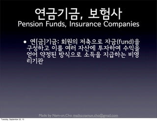 Made by Nam-un,Cho. mailto:namun.cho@gmail.com
연금기금, 보험사
Pension Funds, Insurance Companies
•연[금]기금: 회원의 저축으로 자금(fund)을
구성하고 이를 여러 자산에 투자하여 수익을
얻어 약정된 방식으로 소득을 지급하는 비영
리기관
Tuesday, September 22, 15
 