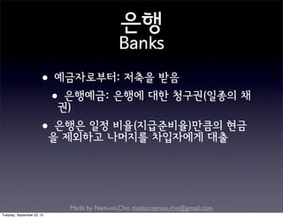 Made by Nam-un,Cho. mailto:namun.cho@gmail.com
은행
Banks
•예금자로부터: 저축을 받음
•은행예금: 은행에 대한 청구권(일종의 채
권)
•은행은 일정 비율(지급준비율)만큼의 현금
을 제외하고 나머지를 차입자에게 대출
Tuesday, September 22, 15
 