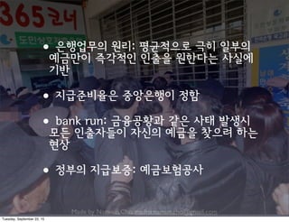 Made by Nam-un,Cho. mailto:namun.cho@gmail.com
•은행업무의 원리: 평균적으로 극히 일부의
예금만이 즉각적인 인출을 원한다는 사실에
기반
•지급준비율은 중앙은행이 정함
•bank run: 금융공황과 같은 사태 발생시
모든 인출자들이 자신의 예금을 찾으려 하는
현상
•정부의 지급보증: 예금보험공사
Tuesday, September 22, 15
 
