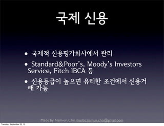 Made by Nam-un,Cho. mailto:namun.cho@gmail.com
국제 신용
•국제적 신용평가회사에서 관리
•Standard&Poor’s, Moody’s Investors
Service, Fitch IBCA 등
•신용등급이 높으면 유리한 조건에서 신용거
래 가능
Tuesday, September 22, 15
 