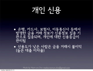 Made by Nam-un,Cho. mailto:namun.cho@gmail.com
개인 신용
•은행, 카드사, 보험사, 이동통신사 등에서
발생한 금융 거래 정보가 신용정보 집중 기
관으로 집중되며, 개인에 대한 신용등급이
관리됨
•신용도가 낮은 사람은 금융 거래시 불이익
(높은 대출 이자율)
Tuesday, September 22, 15
 