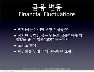 Made by Nam-un,Cho. mailto:namun.cho@gmail.com
금융 변동
Financial Fluctuations
•이자(금융수익)의 원천은 실물경제
•하지만 급격한 금융 변동은 실물경제에 악
영향을 줄 수 있음: 2007 금융위기
•도미노 현상
•단순화를 위해 주가 변동에만 초점
Tuesday, September 22, 15
 