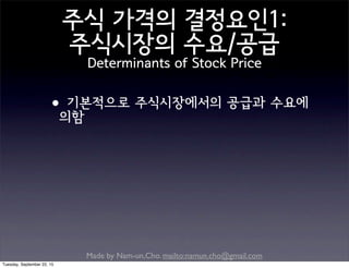 Made by Nam-un,Cho. mailto:namun.cho@gmail.com
주식 가격의 결정요인1:
주식시장의 수요/공급
Determinants of Stock Price
•기본적으로 주식시장에서의 공급과 수요에
의함
Tuesday, September 22, 15
 