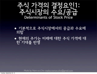 Made by Nam-un,Cho. mailto:namun.cho@gmail.com
주식 가격의 결정요인1:
주식시장의 수요/공급
Determinants of Stock Price
•기본적으로 주식시장에서의 공급과 수요에
의함
•현재의 주가는 미래에 대한 주식 가격에 대
한 기대를 반영
Tuesday, September 22, 15
 