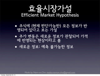 Made by Nam-un,Cho. mailto:namun.cho@gmail.com
효율시장가설
Efficient Market Hypothesis
•주식에 (현재 판단가능한) 모든 정보가 반
영되어 있다고 보는 가설
•주가 변동은 새로운 정보가 관찰되어 가격
에 반영되는 현상이라고 봄
•새로운 정보: 예측 불가능한 정보
Tuesday, September 22, 15
 