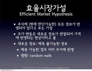 Made by Nam-un,Cho. mailto:namun.cho@gmail.com
효율시장가설
Efficient Market Hypothesis
•주식에 (현재 판단가능한) 모든 정보가 반
영되어 있다고 보는 가설
•주가 변동은 새로운 정보가 관찰되어 가격
에 반영되는 현상이라고 봄
•새로운 정보: 예측 불가능한 정보
•예측 가능한 경우 이미 주가에 반영
•영향: random walk
Tuesday, September 22, 15
 