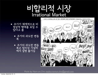 Made by Nam-un,Cho. mailto:namun.cho@gmail.com
비합리적 시장
Irrational Market
•주가가 체계적으로 비
정상적 행태를 보일 수
있다고 봄
•주가의 과도한 변동
폭
•주가의 과도한 변동
폭은 합리성 가설하
에서 설명 불가능
Tuesday, September 22, 15
 