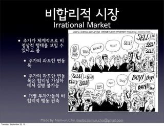Made by Nam-un,Cho. mailto:namun.cho@gmail.com
비합리적 시장
Irrational Market
•주가가 체계적으로 비
정상적 행태를 보일 수
있다고 봄
•주가의 과도한 변동
폭
•주가의 과도한 변동
폭은 합리성 가설하
에서 설명 불가능
•개별 투자가들의 비
합리적 행동 관측
Tuesday, September 22, 15
 