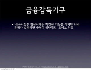 Made by Nam-un,Cho. mailto:namun.cho@gmail.com
금융감독기구
•금융시장은 평상시에는 막강한 기능을 하지만 한번
문제가 발생하면 급격히 취약해짐: 도미노 현상
Tuesday, September 22, 15
 