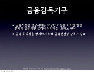 Made by Nam-un,Cho. mailto:namun.cho@gmail.com
금융감독기구
•금융시장은 평상시에는 막강한 기능을 하지만 한번
문제가 발생하면 급격히 취약해짐: 도미노 현상
•금융 취약성을 방지하기 위해 금융건전성 감독이 필요
Tuesday, September 22, 15
 