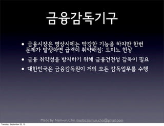 Made by Nam-un,Cho. mailto:namun.cho@gmail.com
금융감독기구
•금융시장은 평상시에는 막강한 기능을 하지만 한번
문제가 발생하면 급격히 취약해짐: 도미노 현상
•금융 취약성을 방지하기 위해 금융건전성 감독이 필요
•대한민국은 금융감독원이 거의 모든 감독업무를 수행
Tuesday, September 22, 15
 