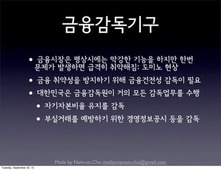 Made by Nam-un,Cho. mailto:namun.cho@gmail.com
금융감독기구
•금융시장은 평상시에는 막강한 기능을 하지만 한번
문제가 발생하면 급격히 취약해짐: 도미노 현상
•금융 취약성을 방지하기 위해 금융건전성 감독이 필요
•대한민국은 금융감독원이 거의 모든 감독업무를 수행
•자기자본비율 유지를 감독
•부실거래를 예방하기 위한 경영정보공시 등을 감독
Tuesday, September 22, 15
 