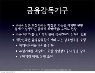 Made by Nam-un,Cho. mailto:namun.cho@gmail.com
금융감독기구
•금융시장은 평상시에는 막강한 기능을 하지만 한번
문제가 발생하면 급격히 취약해짐: 도미노 현상
•금융 취약성을 방지하기 위해 금융건전성 감독이 필요
•대한민국은 금융감독원이 거의 모든 감독업무를 수행
•자기자본비율 유지를 감독
•부실거래를 예방하기 위한 경영정보공시 등을 감독
•부당거래 제제, 분쟁 조정
Tuesday, September 22, 15
 