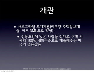 Made by Nam-un,Cho. mailto:namun.cho@gmail.com
개관
•서브프라임 모기지론(비우량 주택담보대
출: 이후 SML으로 약칭):
•신용조건이 낮은 사람을 상대로 주택 시
세의 100% 내외수준으로 대출해주는 미
국의 금융상품
Tuesday, September 22, 15
 