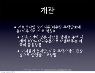 Made by Nam-un,Cho. mailto:namun.cho@gmail.com
개관
•서브프라임 모기지론(비우량 주택담보대
출: 이후 SML으로 약칭):
•신용조건이 낮은 사람을 상대로 주택 시
세의 100% 내외수준으로 대출해주는 미
국의 금융상품
•이자율이 높지만, 미국 주택가격의 급상
승으로 안전성이 보장됨
Tuesday, September 22, 15
 