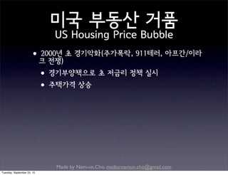 Made by Nam-un,Cho. mailto:namun.cho@gmail.com
미국 부동산 거품
US Housing Price Bubble
•2000년 초 경기악화(주가폭락, 911테러, 아프간/이라
크 전쟁)
•경기부양책으로 초 저금리 정책 실시
•주택가격 상승
Tuesday, September 22, 15
 