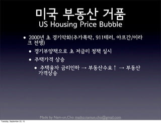 Made by Nam-un,Cho. mailto:namun.cho@gmail.com
미국 부동산 거품
US Housing Price Bubble
•2000년 초 경기악화(주가폭락, 911테러, 아프간/이라
크 전쟁)
•경기부양책으로 초 저금리 정책 실시
•주택가격 상승
•주택융자 금리인하 → 부동산수요↑ → 부동산
가격상승
Tuesday, September 22, 15
 