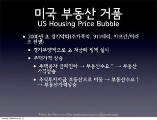 Made by Nam-un,Cho. mailto:namun.cho@gmail.com
미국 부동산 거품
US Housing Price Bubble
•2000년 초 경기악화(주가폭락, 911테러, 아프간/이라
크 전쟁)
•경기부양책으로 초 저금리 정책 실시
•주택가격 상승
•주택융자 금리인하 → 부동산수요↑ → 부동산
가격상승
•주식투자자금 부동산으로 이동 → 부동산수요↑
→ 부동산가격상승
Tuesday, September 22, 15
 