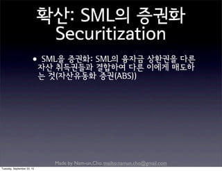 Made by Nam-un,Cho. mailto:namun.cho@gmail.com
확산: SML의 증권화
Securitization
•SML을 증권화: SML의 융자금 상환권을 다른
자산 취득권들과 결합하여 다른 이에게 매도하
는 것(자산유동화 증권(ABS))
Tuesday, September 22, 15
 