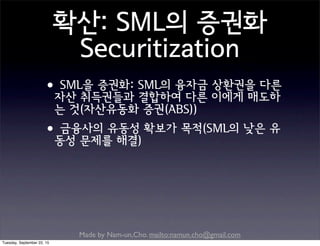 Made by Nam-un,Cho. mailto:namun.cho@gmail.com
확산: SML의 증권화
Securitization
•SML을 증권화: SML의 융자금 상환권을 다른
자산 취득권들과 결합하여 다른 이에게 매도하
는 것(자산유동화 증권(ABS))
•금융사의 유동성 확보가 목적(SML의 낮은 유
동성 문제를 해결)
Tuesday, September 22, 15
 
