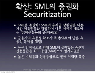 Made by Nam-un,Cho. mailto:namun.cho@gmail.com
확산: SML의 증권화
Securitization
•SML을 증권화: SML의 융자금 상환권을 다른
자산 취득권들과 결합하여 다른 이에게 매도하
는 것(자산유동화 증권(ABS))
•금융사의 유동성 확보가 목적(SML의 낮은 유
동성 문제를 해결)
•높은 안정성으로 인해 SML이 섞여있는 증권의
신용등급은 최고 등급(AAA)으로 평가되었음
•높은 수익률과 신용등급으로 인해 거래량 폭증
Tuesday, September 22, 15
 