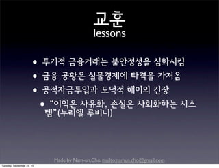 Made by Nam-un,Cho. mailto:namun.cho@gmail.com
교훈
lessons
•투기적 금융거래는 불안정성을 심화시킴
•금융 공황은 실물경제에 타격을 가져옴
•공적자금투입과 도덕적 해이의 긴장
•“이익은 사유화, 손실은 사회화하는 시스
템”(누리엘 루비니)
Tuesday, September 22, 15
 