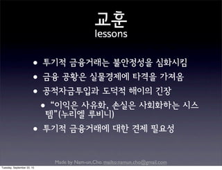 Made by Nam-un,Cho. mailto:namun.cho@gmail.com
교훈
lessons
•투기적 금융거래는 불안정성을 심화시킴
•금융 공황은 실물경제에 타격을 가져옴
•공적자금투입과 도덕적 해이의 긴장
•“이익은 사유화, 손실은 사회화하는 시스
템”(누리엘 루비니)
•투기적 금융거래에 대한 견제 필요성
Tuesday, September 22, 15
 