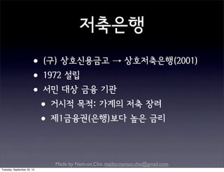 Made by Nam-un,Cho. mailto:namun.cho@gmail.com
저축은행
•(구) 상호신용금고 → 상호저축은행(2001)
•1972 설립
•서민 대상 금융 기관
•거시적 목적: 가계의 저축 장려
•제1금융권(은행)보다 높은 금리
Tuesday, September 22, 15
 