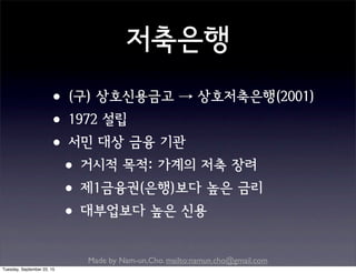 Made by Nam-un,Cho. mailto:namun.cho@gmail.com
저축은행
•(구) 상호신용금고 → 상호저축은행(2001)
•1972 설립
•서민 대상 금융 기관
•거시적 목적: 가계의 저축 장려
•제1금융권(은행)보다 높은 금리
•대부업보다 높은 신용
Tuesday, September 22, 15
 