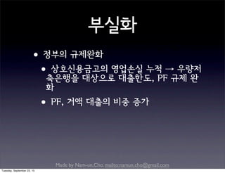 Made by Nam-un,Cho. mailto:namun.cho@gmail.com
부실화
•정부의 규제완화
•상호신용금고의 영업손실 누적 → 우량저
축은행을 대상으로 대출한도, PF 규제 완
화
•PF, 거액 대출의 비중 증가
Tuesday, September 22, 15
 