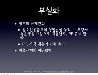 Made by Nam-un,Cho. mailto:namun.cho@gmail.com
부실화
•정부의 규제완화
•상호신용금고의 영업손실 누적 → 우량저
축은행을 대상으로 대출한도, PF 규제 완
화
•PF, 거액 대출의 비중 증가
•저축은행의 허위회계
Tuesday, September 22, 15
 