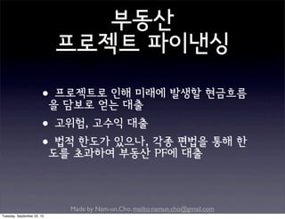 Made by Nam-un,Cho. mailto:namun.cho@gmail.com
부동산
프로젝트 파이낸싱
•프로젝트로 인해 미래에 발생할 현금흐름
을 담보로 얻는 대출
•고위험, 고수익 대출
•법적 한도가 있으나, 각종 편법을 통해 한
도를 초과하여 부동산 PF에 대출
Tuesday, September 22, 15
 