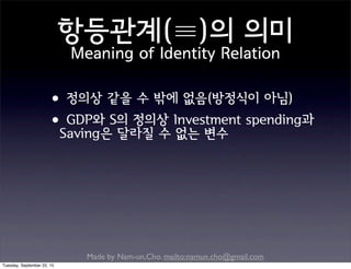 Made by Nam-un,Cho. mailto:namun.cho@gmail.com
•정의상 같을 수 밖에 없음(방정식이 아님)
•GDP와 S의 정의상 Investment spending과
Saving은 달라질 수 없는 변수
항등관계(≡)의 의미
Meaning of Identity Relation
Tuesday, September 22, 15
 