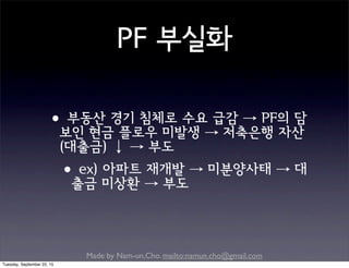 Made by Nam-un,Cho. mailto:namun.cho@gmail.com
PF 부실화
•부동산 경기 침체로 수요 급감 → PF의 담
보인 현금 플로우 미발생 → 저축은행 자산
(대출금) ↓ → 부도
•ex) 아파트 재개발 → 미분양사태 → 대
출금 미상환 → 부도
Tuesday, September 22, 15
 