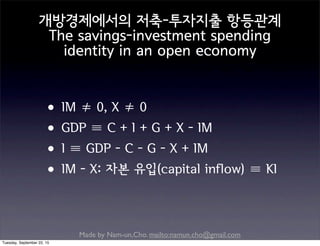 Made by Nam-un,Cho. mailto:namun.cho@gmail.com
개방경제에서의 저축-투자지출 항등관계
The savings-investment spending
identity in an open economy
•IM ≠ 0, X ≠ 0
•GDP ≡ C + I + G + X - IM
•I ≡ GDP - C - G - X + IM
•IM - X: 자본 유입(capital inflow) ≡ KI
Tuesday, September 22, 15
 