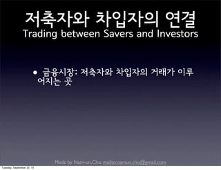 Made by Nam-un,Cho. mailto:namun.cho@gmail.com
저축자와 차입자의 연결
Trading between Savers and Investors
•금융시장: 저축자와 차입자의 거래가 이루
어지는 곳
Tuesday, September 22, 15
 