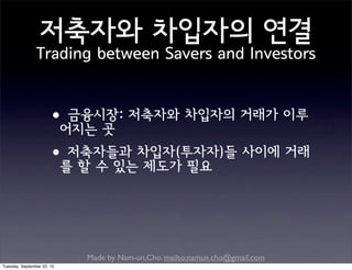 Made by Nam-un,Cho. mailto:namun.cho@gmail.com
저축자와 차입자의 연결
Trading between Savers and Investors
•금융시장: 저축자와 차입자의 거래가 이루
어지는 곳
•저축자들과 차입자(투자자)들 사이에 거래
를 할 수 있는 제도가 필요
Tuesday, September 22, 15
 