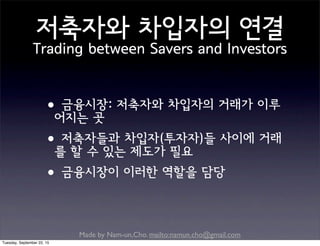 Made by Nam-un,Cho. mailto:namun.cho@gmail.com
저축자와 차입자의 연결
Trading between Savers and Investors
•금융시장: 저축자와 차입자의 거래가 이루
어지는 곳
•저축자들과 차입자(투자자)들 사이에 거래
를 할 수 있는 제도가 필요
•금융시장이 이러한 역할을 담당
Tuesday, September 22, 15
 