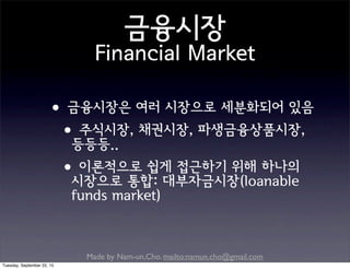 Made by Nam-un,Cho. mailto:namun.cho@gmail.com
금융시장
Financial Market
•금융시장은 여러 시장으로 세분화되어 있음
•주식시장, 채권시장, 파생금융상품시장,
등등등..
•이론적으로 쉽게 접근하기 위해 하나의
시장으로 통합: 대부자금시장(loanable
funds market)
Tuesday, September 22, 15
 