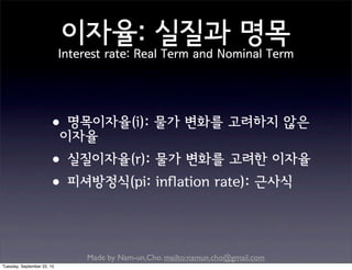 Made by Nam-un,Cho. mailto:namun.cho@gmail.com
이자율: 실질과 명목
Interest rate: Real Term and Nominal Term
•명목이자율(i): 물가 변화를 고려하지 않은
이자율
•실질이자율(r): 물가 변화를 고려한 이자율
•피셔방정식(pi: inflation rate): 근사식
Tuesday, September 22, 15
 