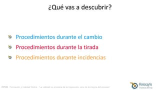 FYCO · Formación y Calidad Online · “La calidad no proviene de la inspección, sino de la mejora del proceso”
¿Qué vas a descubrir?
Procedimientos durante el cambio
Procedimientos durante la tirada
Procedimientos durante incidencias
 