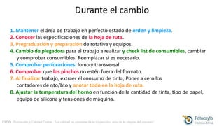 FYCO · Formación y Calidad Online · “La calidad no proviene de la inspección, sino de la mejora del proceso”
Durante el cambio
1. Mantener el área de trabajo en perfecto estado de orden y limpieza.
2. Conocer las especificaciones de la hoja de ruta.
3. Pregraduación y preparación de rotativa y equipos.
4. Cambio de plegadora para el trabajo a realizar y check list de consumibles, cambiar
y comprobar consumibles. Reemplazar si es necesario.
5. Comprobar perforaciones: lomo y transversal.
6. Comprobar que los pinchos no estén fuera del formato.
7. Al finalizar trabajo, extraer el consumo de tinta, Poner a cero los
contadores de nto/bto y anotar todo en la hoja de ruta.
8. Ajustar la temperatura del horno en función de la cantidad de tinta, tipo de papel,
equipo de silicona y tensiones de máquina.
 