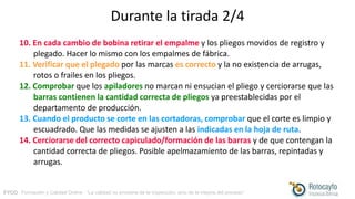 FYCO · Formación y Calidad Online · “La calidad no proviene de la inspección, sino de la mejora del proceso”
Durante la tirada 2/4
10. En cada cambio de bobina retirar el empalme y los pliegos movidos de registro y
plegado. Hacer lo mismo con los empalmes de fábrica.
11. Verificar que el plegado por las marcas es correcto y la no existencia de arrugas,
rotos o frailes en los pliegos.
12. Comprobar que los apiladores no marcan ni ensucian el pliego y cerciorarse que las
barras contienen la cantidad correcta de pliegos ya preestablecidas por el
departamento de producción.
13. Cuando el producto se corte en las cortadoras, comprobar que el corte es limpio y
escuadrado. Que las medidas se ajusten a las indicadas en la hoja de ruta.
14. Cerciorarse del correcto capiculado/formación de las barras y de que contengan la
cantidad correcta de pliegos. Posible apelmazamiento de las barras, repintadas y
arrugas.
 