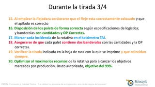 FYCO · Formación y Calidad Online · “La calidad no proviene de la inspección, sino de la mejora del proceso”
Durante la tirada 3/4
15. Al emplear la flejadora cerciorarse que el fleje esta correctamente colocado y que
el apilado es correcto
16. Disposición de los palets de forma correcta según especificaciones de logística;
y banderolas con cantidades y OP Correctas.
17. Marcar cada incidencia de la rotativa en el tacómetro TAI.
18. Asegurarse de que cada palet contiene dos banderolas con las cantidades y la OP
correctas.
19. Verificar la tirada indicada en la hoja de ruta con la que se imprime y que coincidan
siempre.
20. Optimizar al máximo los recursos de la rotativa para alcanzar los objetivos
marcados por producción. Bruto autorizado, objetivo del 99%.
 