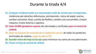 FYCO · Formación y Calidad Online · “La calidad no proviene de la inspección, sino de la mejora del proceso”
Durante la tirada 4/4
21. Cualquier incidencia debe ser comunicado al jefe de sección por el maquinista.
Incidencias por planchas defectuosas, preimpresión, rotura de papel, averias,
cambiar cartuchos, Alzas, cambio de Rodillos, cambio nula consumibles, Limpiar
máquina, nivelar baterias y logistica.
23. Cada 10.000 ejemplares separar dos densitados y verificados para el control de
calidad.
24. Subir un paquete de muestras de la calidad de avances de todos los productos
terminados de rotativa, según lo pida la OP.
25. Guardar inicio de tiraje en las op's para minimizar los cortos de encuadernación.
26. Firmar la hoja de control de calidad
 