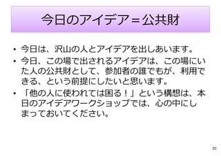今⽇のアイデア＝公共財
• 今⽇は、沢⼭の⼈とアイデアを出しあいます。
• 今⽇、この場で出されるアイデアは、この場にい
た⼈の公共財として、参加者の誰でもが、利⽤で
きる、という前提にしたいと思います。
• 「他の⼈に使われては困る︕」という構想は、本
⽇のアイデアワークショップでは、⼼の中にし
まっておいてください。
20
 